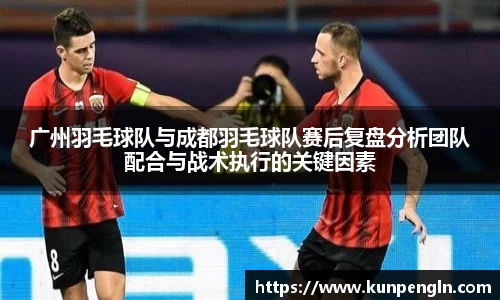 广州羽毛球队与成都羽毛球队赛后复盘分析团队配合与战术执行的关键因素